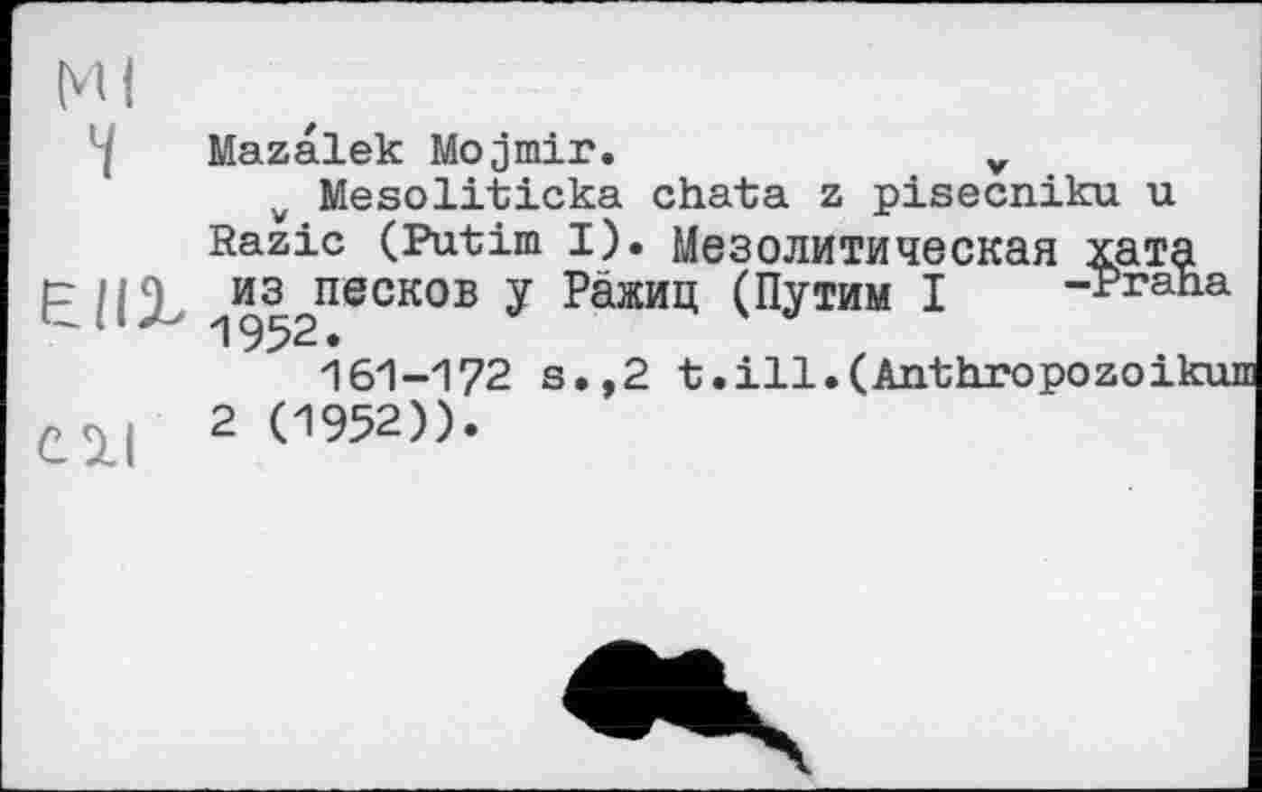 ﻿Ml 7
єні
С 2.1
Mazalek Mojmir.	v
v Mesoliticka chata z pisecniku u Razic (Putim I). Мезолитическая хата ^из^песков у Ражиц (Путим I -Praha
161-172 s.,2 t.ill. (Anthropozoikui
2 (1952)).